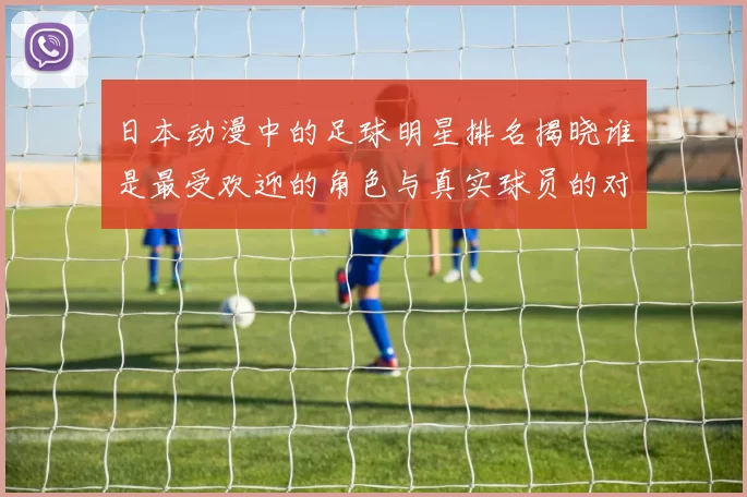 日本动漫中的足球明星排名揭晓谁是最受欢迎的角色与真实球员的对比分析