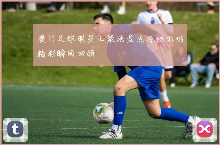澳门足球明星汇聚地盘点与他们的精彩瞬间回顾