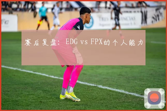 赛后复盘：EDG vs FPX的个人能力