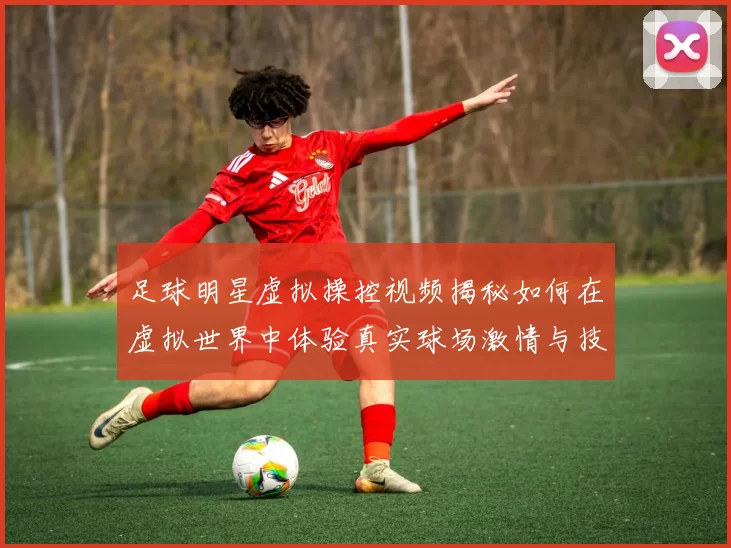 足球明星虚拟操控视频揭秘如何在虚拟世界中体验真实球场激情与技巧