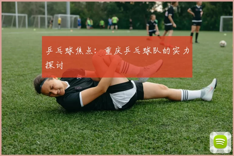 乒乓球焦点：重庆乒乓球队的实力探讨