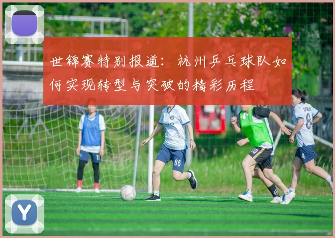 世锦赛特别报道：杭州乒乓球队如何实现转型与突破的精彩历程