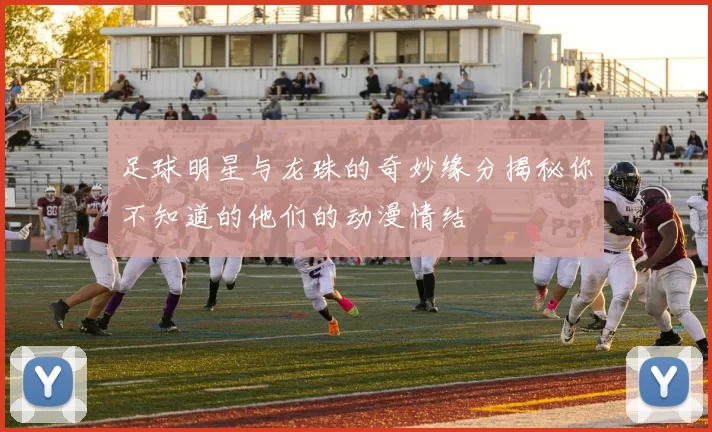 足球明星与龙珠的奇妙缘分揭秘你不知道的他们的动漫情结