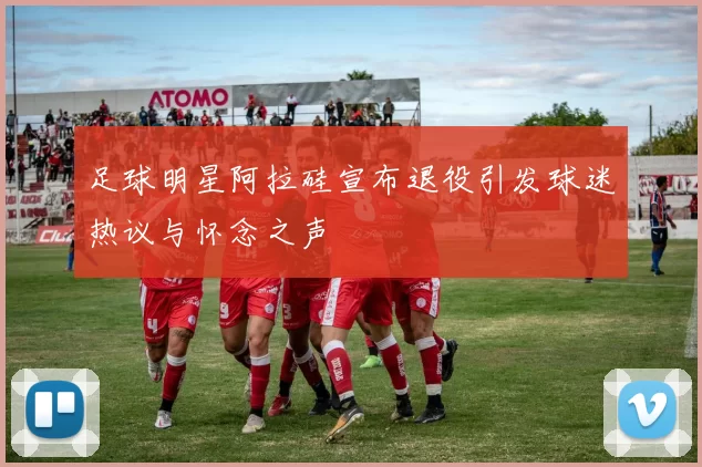 足球明星阿拉硅宣布退役引发球迷热议与怀念之声