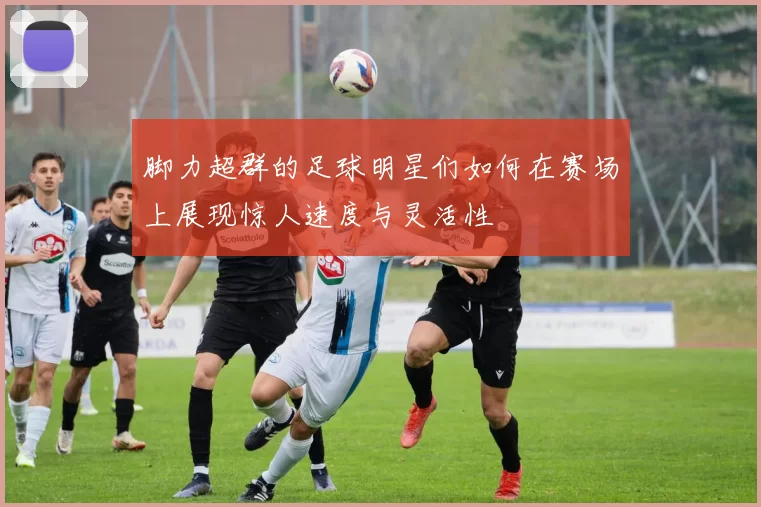 脚力超群的足球明星们如何在赛场上展现惊人速度与灵活性